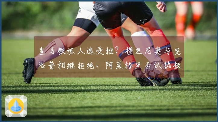 皇马教练人选受挫？穆里尼奥与克洛普相继拒绝，阿莱格里否认执教传闻