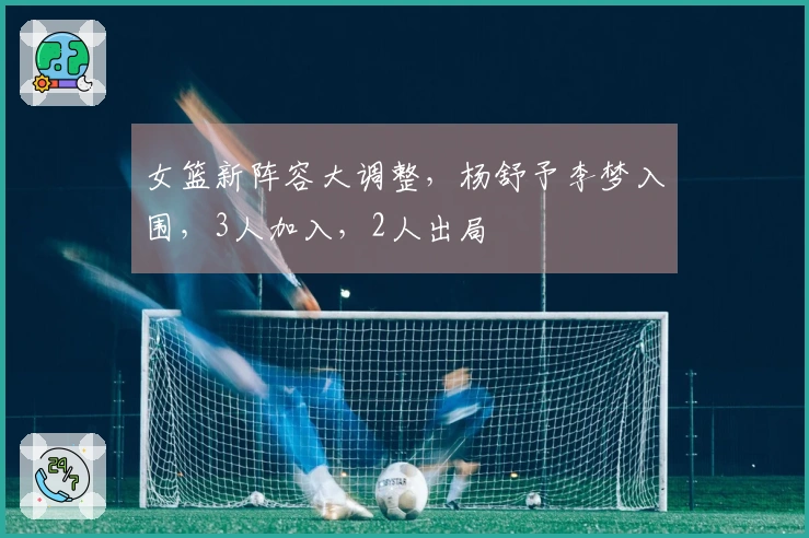 女篮新阵容大调整，杨舒予李梦入围，3人加入，2人出局