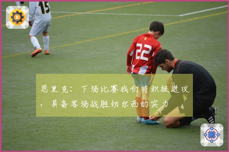 恩里克：下场比赛我们将积极进攻，具备客场战胜切尔西的实力