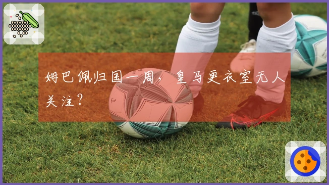 姆巴佩归国一周，皇马更衣室无人关注？