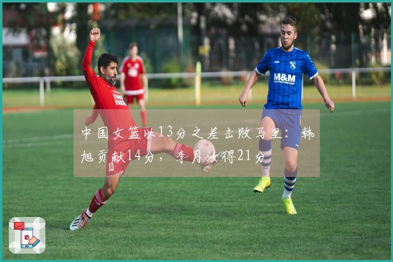 中国女篮以13分之差击败马里：韩旭贡献14分，李月汝得21分