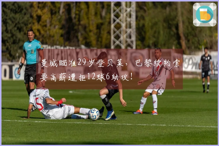 曼城瞄准29岁登贝莱，巴黎续约索要高薪遭拒12球6助攻！