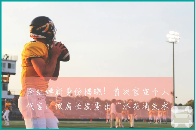 全红婵新身份揭晓！首次官宣个人代言，披肩长发秀出“水花消失术”获赞