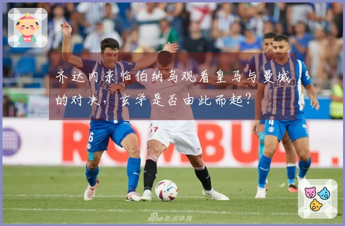 齐达内亲临伯纳乌观看皇马与曼城的对决，玄学是否由此而起？