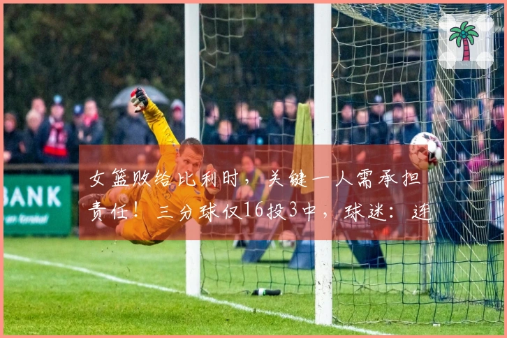 女篮败给比利时，关键一人需承担责任！三分球仅16投3中，球迷：连郭士强都比不上