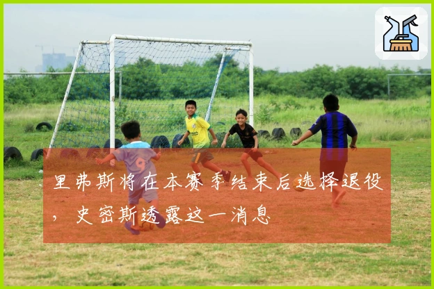 里弗斯将在本赛季结束后选择退役，史密斯透露这一消息