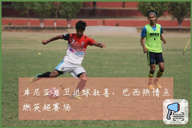 库尼亚后卫进球狂喜，巴西热情点燃英超赛场