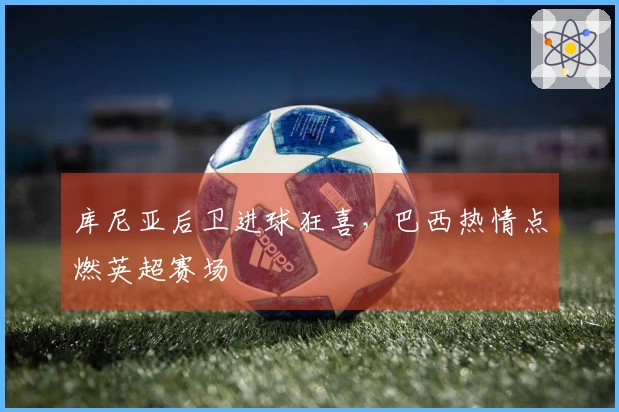 库尼亚后卫进球狂喜，巴西热情点燃英超赛场