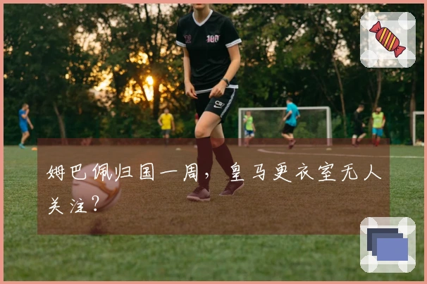 姆巴佩归国一周，皇马更衣室无人关注？