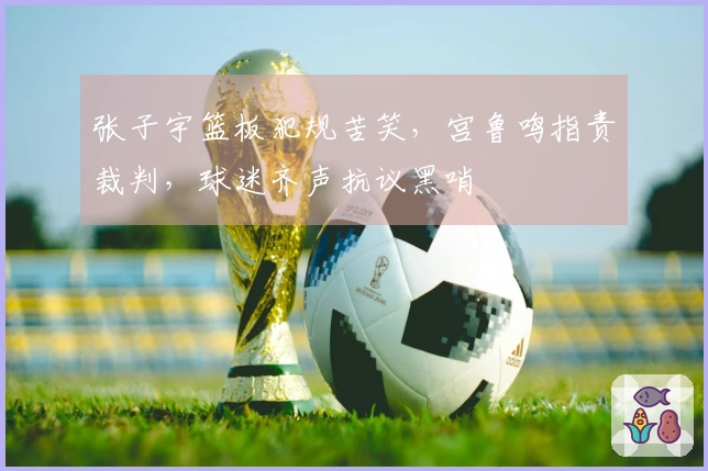 张子宇篮板犯规苦笑，宫鲁鸣指责裁判，球迷齐声抗议黑哨