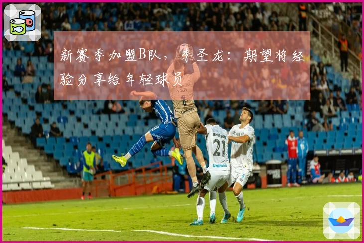 新赛季加盟B队，李圣龙：期望将经验分享给年轻球员