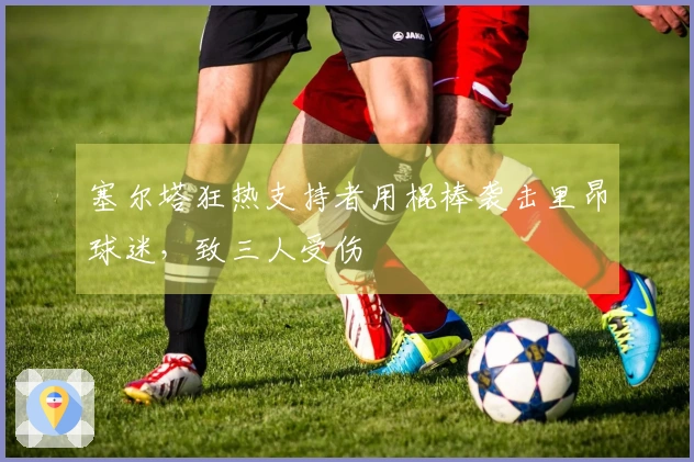 塞尔塔狂热支持者用棍棒袭击里昂球迷，致三人受伤