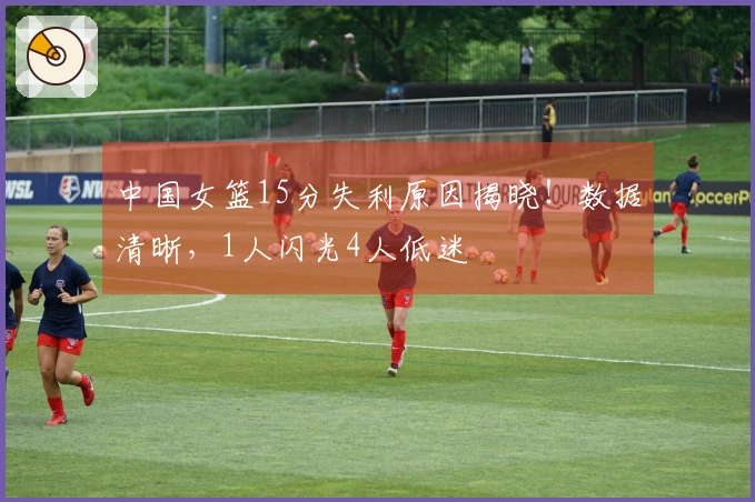 中国女篮15分失利原因揭晓！数据清晰，1人闪光4人低迷