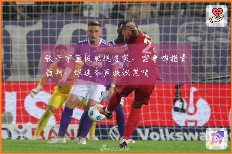 张子宇篮板犯规苦笑,宫鲁鸣指责裁判,球迷齐声抗议黑哨