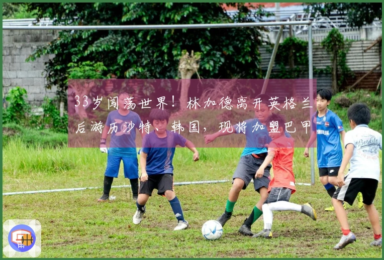 33岁闯荡世界！林加德离开英格兰后游历沙特、韩国，现将加盟巴甲