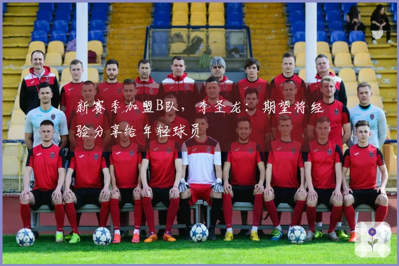 新赛季加盟B队，李圣龙：期望将经验分享给年轻球员