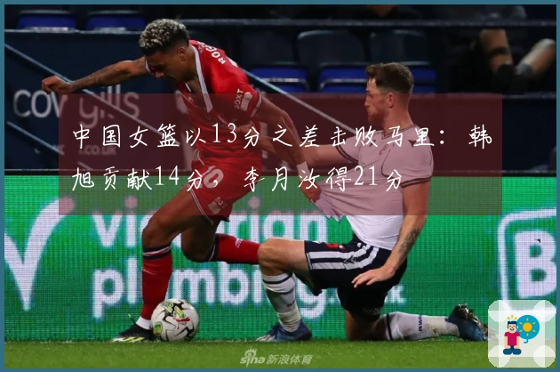 中国女篮以13分之差击败马里：韩旭贡献14分，李月汝得21分